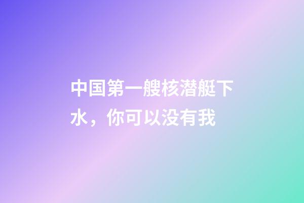 中国第一艘核潜艇下水，你可以没有我-第1张-观点-玄机派