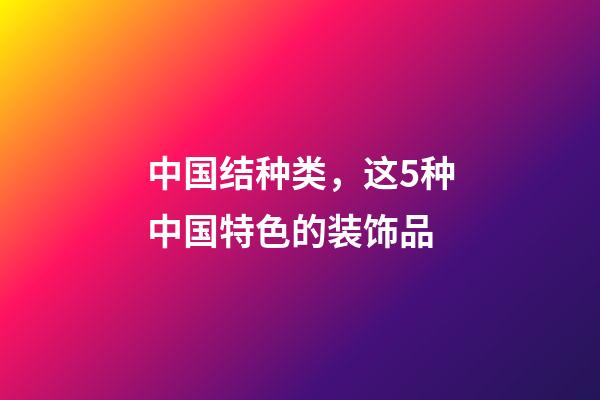中国结种类，这5种中国特色的装饰品-第1张-观点-玄机派