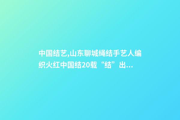 中国结艺,山东聊城绳结手艺人编织火红中国结20载“结”出致富“果”-第1张-观点-玄机派