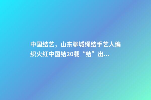 中国结艺，山东聊城绳结手艺人编织火红中国结20载“结”出致富“果”-第1张-观点-玄机派