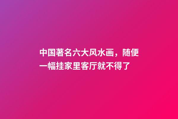 中国著名六大风水画，随便一幅挂家里客厅就不得了