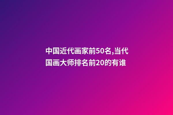 中国近代画家前50名,当代国画大师排名前20的有谁-第1张-观点-玄机派