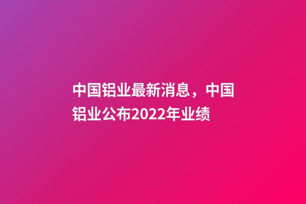 中国铝业最新消息，中国铝业(02600)公布2022年业绩-第1张-观点-玄机派