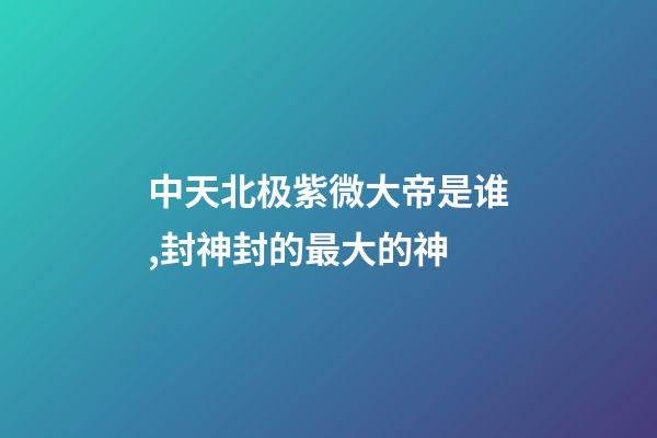 中天北极紫微大帝是谁,封神封的最大的神-第1张-观点-玄机派