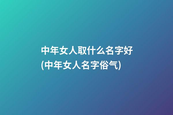 中年女人取什么名字好(中年女人名字俗气)