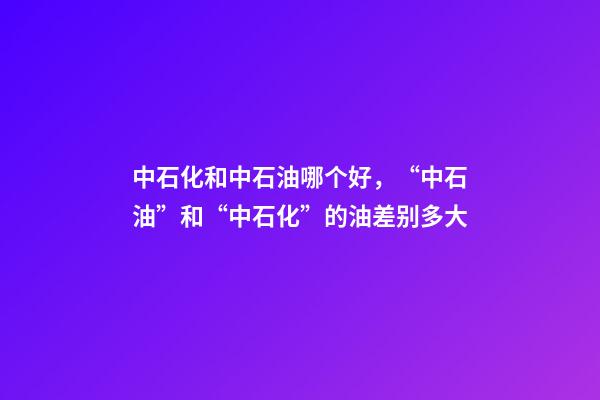 中石化和中石油哪个好，“中石油”和“中石化”的油差别多大-第1张-观点-玄机派