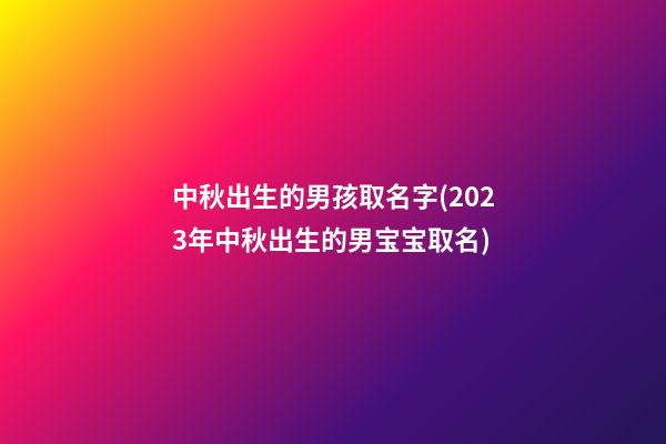 中秋出生的男孩取名字(2023年中秋出生的男宝宝取名)