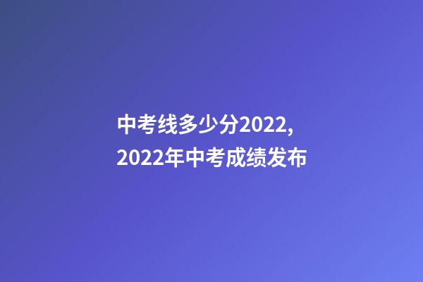 中考线多少分2022,2022年中考成绩发布-第1张-观点-玄机派