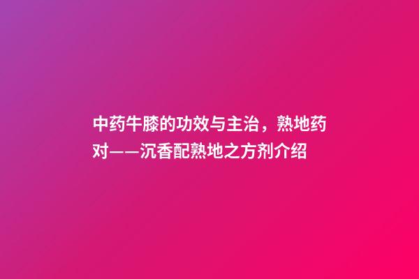 中药牛膝的功效与主治，熟地药对(4)——沉香配熟地之方剂介绍-第1张-观点-玄机派
