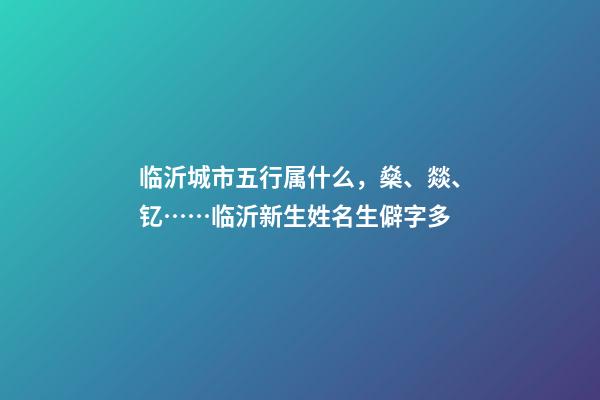 临沂城市五行属什么，燊、燚、钇……临沂新生姓名生僻字多-第1张-观点-玄机派