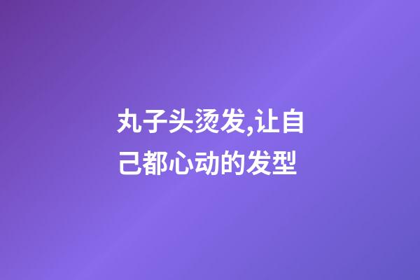 丸子头烫发,让自己都心动的发型-第1张-观点-玄机派