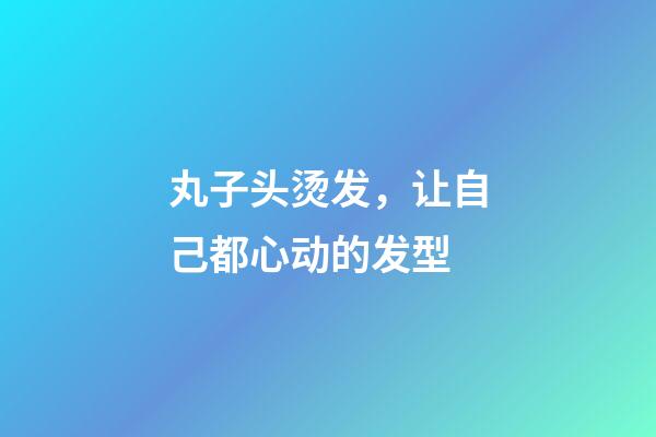 丸子头烫发，让自己都心动的发型-第1张-观点-玄机派