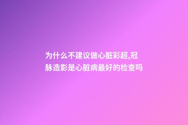 为什么不建议做心脏彩超,冠脉造影是心脏病最好的检查吗-第1张-观点-玄机派