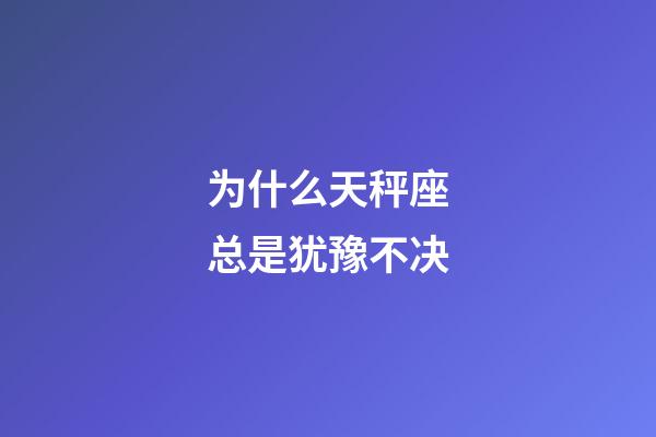 为什么天秤座总是犹豫不决-第1张-星座运势-玄机派