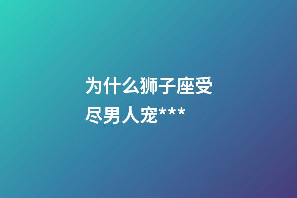 为什么狮子座受尽男人宠***-第1张-星座运势-玄机派