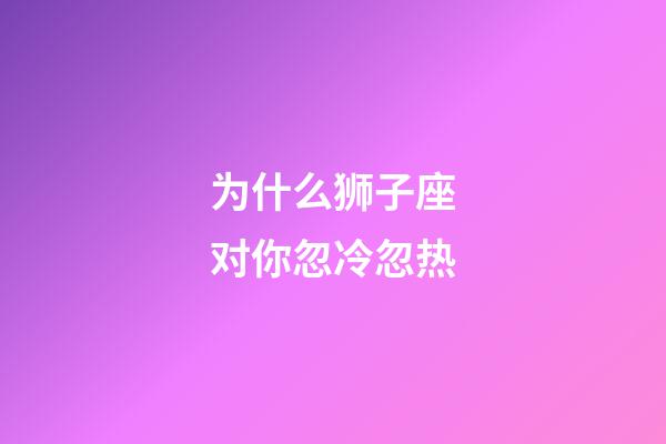 为什么狮子座对你忽冷忽热-第1张-星座运势-玄机派