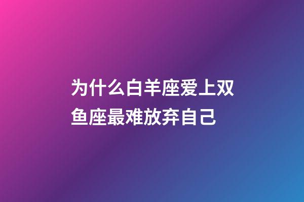 为什么白羊座爱上双鱼座最难放弃自己-第1张-星座运势-玄机派