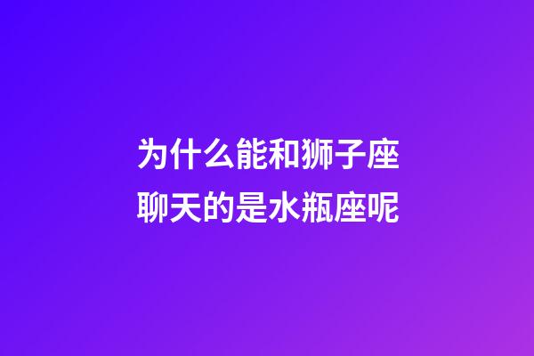 为什么能和狮子座聊天的是水瓶座呢-第1张-星座运势-玄机派