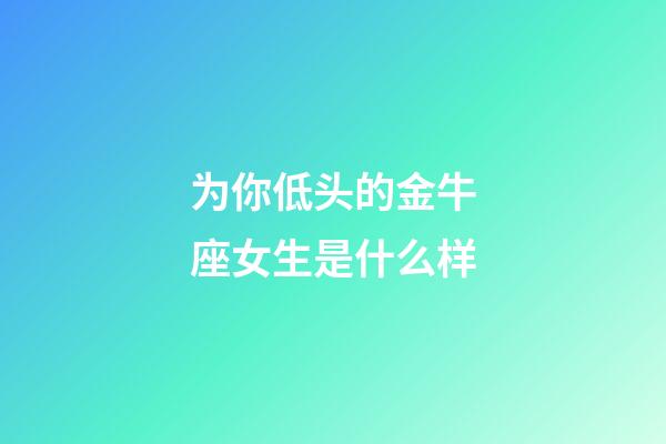 为你低头的金牛座女生是什么样-第1张-星座运势-玄机派