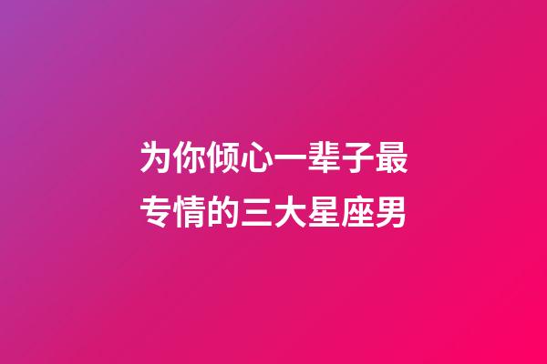 为你倾心一辈子最专情的三大星座男-第1张-星座运势-玄机派