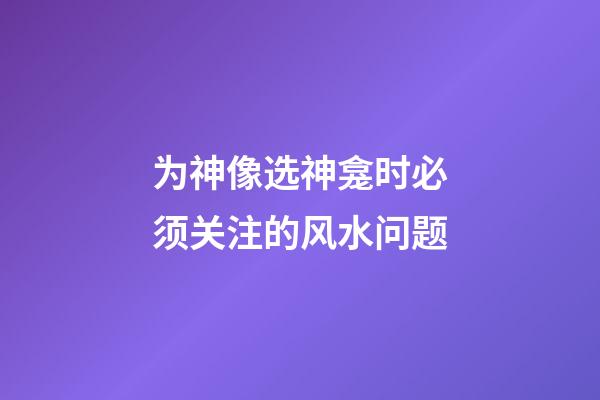 为神像选神龛时必须关注的风水问题