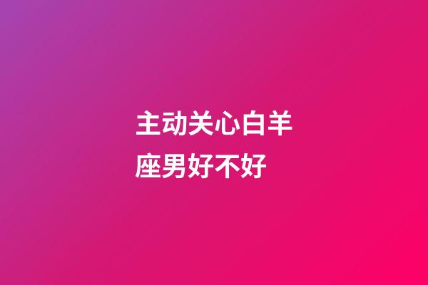 主动关心白羊座男好不好-第1张-星座运势-玄机派