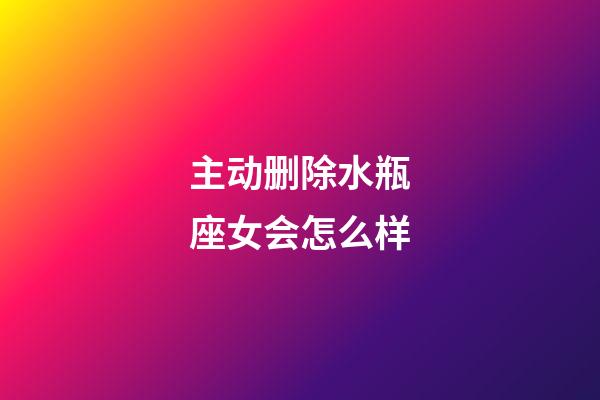 主动删除水瓶座女会怎么样-第1张-星座运势-玄机派