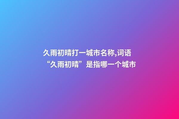久雨初晴打一城市名称,词语“久雨初晴”是指哪一个城市