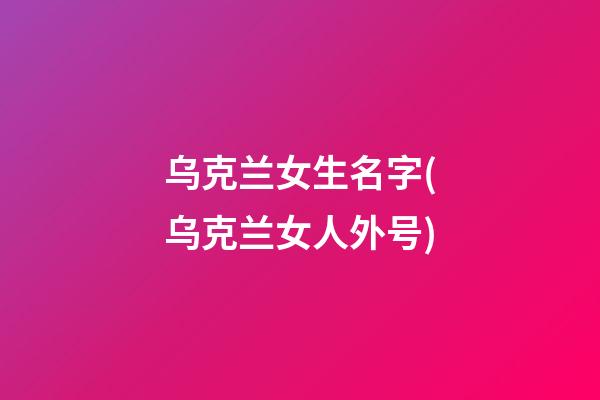 乌克兰女生名字(乌克兰女人外号)