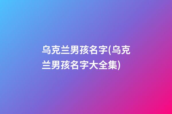 乌克兰男孩名字(乌克兰男孩名字大全集)