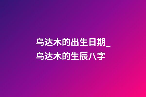 乌达木的出生日期_乌达木的生辰八字