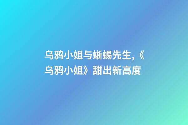 乌鸦小姐与蜥蜴先生,《乌鸦小姐》甜出新高度-第1张-观点-玄机派