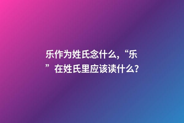 乐作为姓氏念什么,“乐”在姓氏里应该读什么？