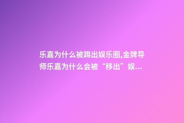 乐嘉为什么被踢出娱乐圈,金牌导师乐嘉为什么会被“移出”娱乐圈-第1张-观点-玄机派