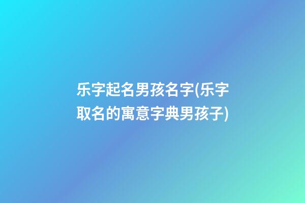 乐字起名男孩名字(乐字取名的寓意字典男孩子)