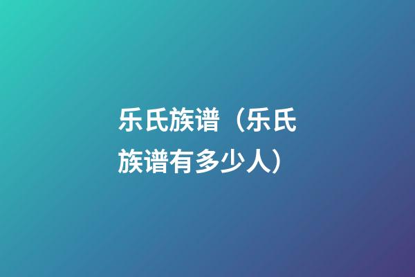 乐氏族谱（乐氏族谱有多少人）