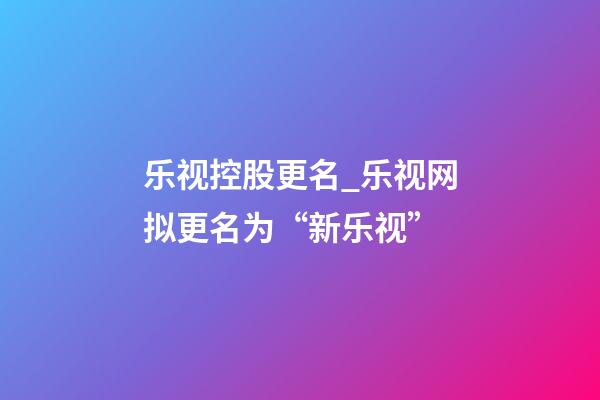 乐视控股更名_乐视网拟更名为“新乐视”-第1张-公司起名-玄机派