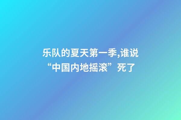 乐队的夏天第一季,谁说“中国内地摇滚”死了-第1张-观点-玄机派