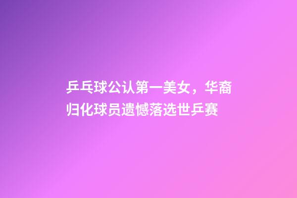 乒乓球公认第一美女，华裔归化球员遗憾落选世乒赛-第1张-观点-玄机派