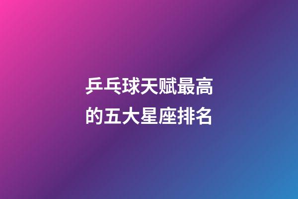 乒乓球天赋最高的五大星座排名-第1张-星座运势-玄机派