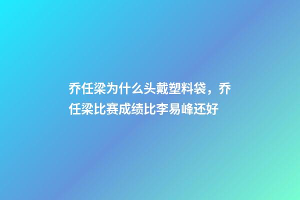 乔任梁为什么头戴塑料袋，乔任梁比赛成绩比李易峰还好-第1张-观点-玄机派