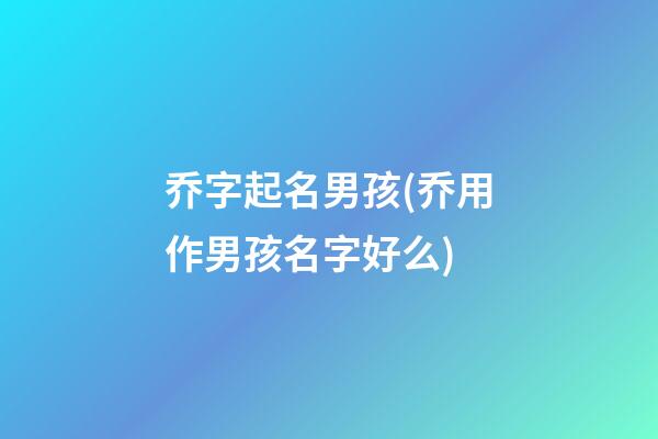 乔字起名男孩(乔用作男孩名字好么)