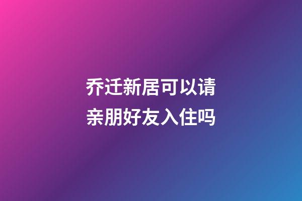 乔迁新居可以请亲朋好友入住吗