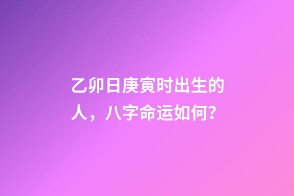 乙卯日庚寅时出生的人，八字命运如何？