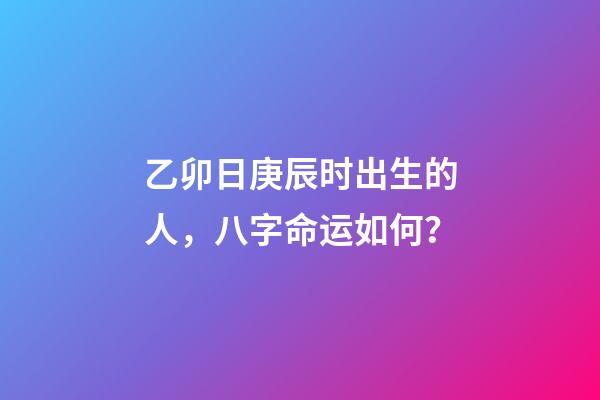 乙卯日庚辰时出生的人，八字命运如何？