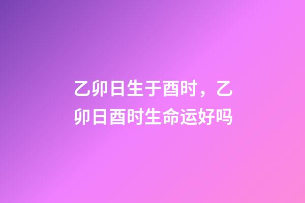 乙卯日生于酉时，乙卯日酉时生命运好吗