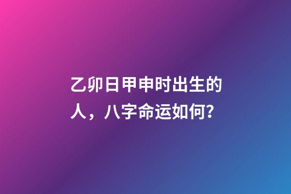 乙卯日甲申时出生的人，八字命运如何？