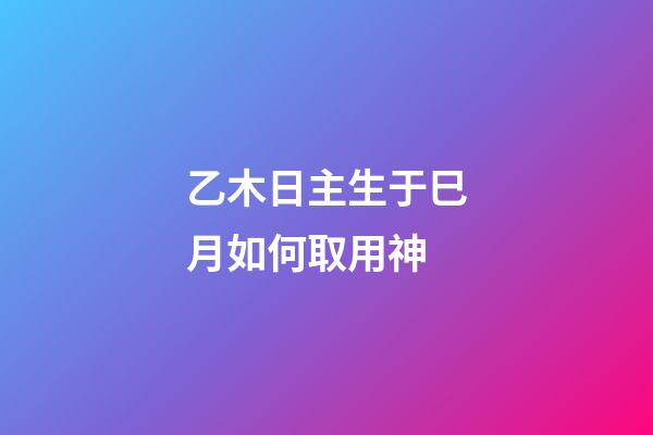 乙木日主生于巳月如何取用神?