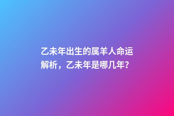 乙未年出生的属羊人命运解析，乙未年是哪几年？