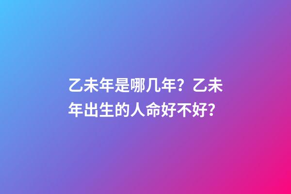 乙未年是哪几年？乙未年出生的人命好不好？